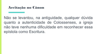 Aceitação no Cânon
Não se levantou, na antiguidade, qualquer dúvida
quanto a autenticidade de Colossenses, a igreja
não teve nenhuma dificuldade em reconhecer essa
epístola como Escritura.
 