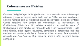 Colossenses na Prática
Qualquer "religião" que tenta igualar-se com a verdade usando livros que
afirmam possuir a mesma autoridade que a Bíblia, ou que combina o
esforço humano com a realização divina da salvação, deve ser evitada.
Outras religiões não podem ser combinadas ou adicionadas ao
Cristianismo. Cristo nos dá padrões absolutos de conduta moral. O
Cristianismo é uma família, um modo de vida e um relacionamento -- não
uma religião. Boas ações, ocultismo, astrologia e horóscopos não nos
mostram os caminhos de Deus. Somente Cristo mostra. Sua vontade é
revelada em Sua Palavra, Sua carta de amor a nós; devemos buscar
conhecê-la!
 