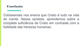 Conclusão
Colossenses nos ensina que Cristo é tudo na vida
do crente. Nessa epístola, aprendemos sobre a
completa suficiência de Cristo em contraste com a
futilidade das heresias humanas.
 