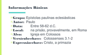 Informações Básicas
▣Grupo: Epístolas paulinas eclesiásticas
▣Autor: Paulo
▣Data: Entre 58-62 d.C.
▣Local: na prisão, provavelmente, em Roma
▣Alvo: Igreja em Colossos
▣Versículo-chave: Colossenses 3.1-2
▣Expressão-chave: Cristo, a primazia
 