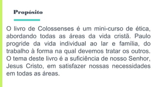 Propósito
O livro de Colossenses é um mini-curso de ética,
abordando todas as áreas da vida cristã. Paulo
progride da vida individual ao lar e família, do
trabalho à forma na qual devemos tratar os outros.
O tema deste livro é a suficiência de nosso Senhor,
Jesus Cristo, em satisfazer nossas necessidades
em todas as áreas.
 
