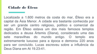 Cidade de Éfeso
Localizada a 1.600 metros da costa do mar, Éfeso era a
capital da Ásia Menor. A cidade era bastante conhecida por
ser um grande centro religioso, político e comercial da
região. Em Éfeso estava um dos mais famosos templos
dedicados a deusa Ártemis (Diana), considerado uma das
sete maravilhas do mundo antigo. O templo era
extremamente luxuoso para a época e demorou 220 anos
para ser concluído. Lucas escreveu sobre a influência da
Deus Diana em At 19.23-41.
 