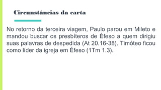Circunstâncias da carta
No retorno da terceira viagem, Paulo parou em Mileto e
mandou buscar os presbíteros de Éfeso a quem dirigiu
suas palavras de despedida (At 20.16-38). Timóteo ficou
como líder da igreja em Éfeso (1Tm 1.3).
 