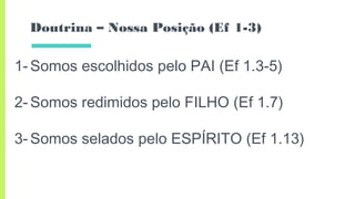 Doutrina – Nossa Posição (Ef 1-3)
1- Somos escolhidos pelo PAI (Ef 1.3-5)
2- Somos redimidos pelo FILHO (Ef 1.7)
3- Somos selados pelo ESPÍRITO (Ef 1.13)
 