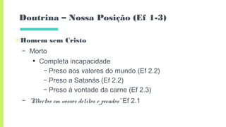 Doutrina – Nossa Posição (Ef 1-3)
▣Homem sem Cristo
– Morto
●
Completa incapacidade
– Preso aos valores do mundo (Ef 2.2)
– Preso a Satanás (Ef 2.2)
– Preso à vontade da carne (Ef 2.3)
– “Mortos em vossos delitos e pecados” Ef 2.1
 