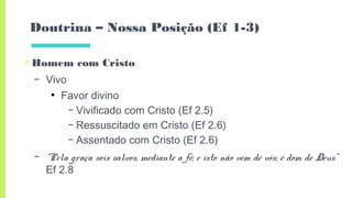 Doutrina – Nossa Posição (Ef 1-3)
▣Homem com Cristo
– Vivo
●
Favor divino
– Vivificado com Cristo (Ef 2.5)
– Ressuscitado em Cristo (Ef 2.6)
– Assentado com Cristo (Ef 2.6)
– “Pela graça sois salvos, mediante a fé; e isto não vem de vós; é dom de Deus”
Ef 2.8
 