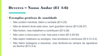 Deveres – Nosso Andar (Ef 4-6)
▣Exemplos práticos de santidade
– Não contem mentiras, falem a verdade (Ef 4.25)
– Não se deixem levar pela raiva, nem guardem rancor (Ef 4.26-27)
– Não furtem, mas trabalhem e contribuam (Ef 4.28)
– Não usem a boca para o mal, mas para o bem (Ef 4.29-30)
– Não sejam maldosos ou amargos, mas bondosos e amorosos (Ef 4.31-5.2)
– Não falem bobagens e baixarias, mas lembrem-se sempre de agradecer
ao Senhor (Ef 5.3-4)
 