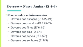 Deveres – Nosso Andar (Ef 4-6)
▣Deveres sobre relacionamentos
– Deveres das esposas (Ef 5.22-24)
– Deveres dos maridos (Ef 5.25-33)
– Deveres dos filhos (Ef 6.1-3)
– Deveres dos pais (Ef 6.4)
– Deveres dos servos (Ef 6.5-8)
– Deveres dos senhores (Ef 6.9)
 