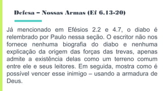 Defesa – Nossas Armas (Ef 6.13-20)
Já mencionado em Efésios 2.2 e 4.7, o diabo é
relembrado por Paulo nessa seção. O escritor não nos
fornece nenhuma biografia do diabo e nenhuma
explicação da origem das forças das trevas, apenas
admite a existência delas como um terreno comum
entre ele e seus leitores. Em seguida, mostra como é
possível vencer esse inimigo – usando a armadura de
Deus.
 
