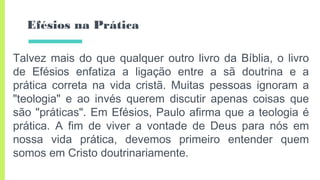 Efésios na Prática
Talvez mais do que qualquer outro livro da Bíblia, o livro
de Efésios enfatiza a ligação entre a sã doutrina e a
prática correta na vida cristã. Muitas pessoas ignoram a
"teologia" e ao invés querem discutir apenas coisas que
são "práticas". Em Efésios, Paulo afirma que a teologia é
prática. A fim de viver a vontade de Deus para nós em
nossa vida prática, devemos primeiro entender quem
somos em Cristo doutrinariamente.
 