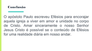 Conclusão
O apóstolo Paulo escreveu Efésios para encorajar
aquela igreja a viver em amor e unidade no corpo
de Cristo. Amar sinceramente o nosso Senhor
Jesus Cristo é possível se o conteúdo de Efésios
for uma realidade diária em nosso andar.
 