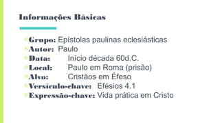 Informações Básicas
▣Grupo: Epístolas paulinas eclesiásticas
▣Autor: Paulo
▣Data: Início década 60d.C.
▣Local: Paulo em Roma (prisão)
▣Alvo: Cristãos em Éfeso
▣Versículo-chave: Efésios 4.1
▣Expressão-chave: Vida prática em Cristo
 