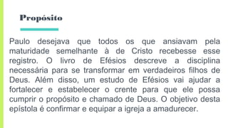 Propósito
Paulo desejava que todos os que ansiavam pela
maturidade semelhante à de Cristo recebesse esse
registro. O livro de Efésios descreve a disciplina
necessária para se transformar em verdadeiros filhos de
Deus. Além disso, um estudo de Efésios vai ajudar a
fortalecer e estabelecer o crente para que ele possa
cumprir o propósito e chamado de Deus. O objetivo desta
epístola é confirmar e equipar a igreja a amadurecer.
 
