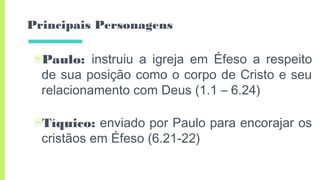 Principais Personagens
▣Paulo: instruiu a igreja em Éfeso a respeito
de sua posição como o corpo de Cristo e seu
relacionamento com Deus (1.1 – 6.24)
▣Tíquico: enviado por Paulo para encorajar os
cristãos em Éfeso (6.21-22)
 