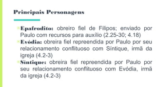 Principais Personagens
▣Epafrodito: obreiro fiel de Filipos; enviado por
Paulo com recursos para auxílio (2.25-30; 4.18)
▣Evódia: obreira fiel repreendida por Paulo por seu
relacionamento conflituoso com Síntique, irmã da
igreja (4.2-3)
▣Síntique: obreira fiel repreendida por Paulo por
seu relacionamento conflituoso com Evódia, irmã
da igreja (4.2-3)
 