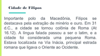 Cidade de Filipos
Importante polo da Macedônia, Filipos se
destacava pela extração de minério e ouro. Em 31
d.C., a cidade se tornou colônia de Roma (At
16.12). A língua falada passou a ser o latim, e a
cidade foi considerada uma pequena Roma.
Estava localizada na Via Inácia, principal estrada
romana que ligava o Oriente ao Ocidente.
 