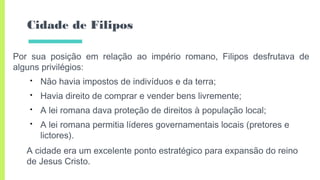 Cidade de Filipos
Por sua posição em relação ao império romano, Filipos desfrutava de
alguns privilégios:
• Não havia impostos de indivíduos e da terra;
• Havia direito de comprar e vender bens livremente;
• A lei romana dava proteção de direitos à população local;
• A lei romana permitia líderes governamentais locais (pretores e
lictores).
A cidade era um excelente ponto estratégico para expansão do reino
de Jesus Cristo.
 