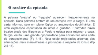 O caráter da epístola
A palavra “alegria” ou “regozijo” aparecem frequentemente na
epístola. Suas palavras brotam de um coração leve e alegre. É uma
carta informal, sem um plano lógico ou argumentos doutrinários. É
uma expressão espontânea de amor e gratidão. Epafrodito havia
trazido ajuda dos filipenses a Paulo e estava para retornar a casa.
Surgia, então, uma grande oportunidade para enviar-lhes uma carta
de agradecimento (Fp 4.18). Nela estão registradas algumas das
afirmações mais maravilhosas e profundas a respeito de Cristo (Fp
2.5-11).
 