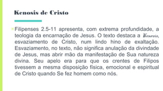 Kenosis de Cristo
▣Filipenses 2.5-11 apresenta, com extrema profundidade, a
teologia da encarnação de Jesus. O texto destaca a Kenosis,
esvaziamento de Cristo, num lindo hino de exaltação.
Esvaziamento, no texto, não significa anulação da divindade
de Jesus, mas abrir mão da manifestação de Sua natureza
divina. Seu apelo era para que os crentes de Filipos
tivessem a mesma disposição física, emocional e espiritual
de Cristo quando Se fez homem como nós.
 