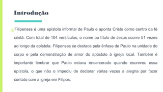Introdução
▣Filipenses é uma epístola informal de Paulo e aponta Cristo como centro da fé
cristã. Com total de 104 versículos, o nome ou título de Jesus ocorre 51 vezes
ao longo da epístola. Filipenses se destaca pela ênfase de Paulo na unidade do
corpo e pela demonstração de amor do apóstolo à igreja local. Também é
importante lembrar que Paulo estava encarcerado quando escreveu essa
epístola, o que não o impediu de declarar várias vezes a alegria por fazer
contato com a igreja em Filipos.
 