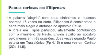 Pontos curiosos em Filipenses
▣A palavra “alegria” com seus sinônimos e nuances
aparece 16 vezes na carta. Filipenses é considerada a
carta mais alegre e afetuosa do apóstolo Paulo.
▣A igreja em Filipos participou ativamente contribuindo
com o ministério de Paulo. Enviou auxílio ao apóstolo
pelo menos em três ocasiões: duas vezes quando Paulo
estava em Tessalônica (Fp 4.16) e uma vez em Corinto
(2Co 11.9).
 