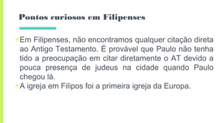 Pontos curiosos em Filipenses
▣Em Filipenses, não encontramos qualquer citação direta
ao Antigo Testamento. É provável que Paulo não tenha
tido a preocupação em citar diretamente o AT devido a
pouca presença de judeus na cidade quando Paulo
chegou lá.
▣A igreja em Filipos foi a primeira igreja da Europa.
 