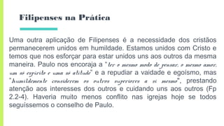 Filipenses na Prática
Uma outra aplicação de Filipenses é a necessidade dos cristãos
permanecerem unidos em humildade. Estamos unidos com Cristo e
temos que nos esforçar para estar unidos uns aos outros da mesma
maneira. Paulo nos encoraja a “ter o mesmo modo de pensar, o mesmo amor,
um só espírito e uma só atitude” e a repudiar a vaidade e egoísmo, mas
”humildemente considerem os outros superiores a si mesmo", prestando
atenção aos interesses dos outros e cuidando uns aos outros (Fp
2.2-4). Haveria muito menos conflito nas igrejas hoje se todos
seguíssemos o conselho de Paulo.
 