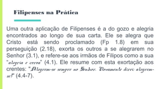 Filipenses na Prática
Uma outra aplicação de Filipenses é a do gozo e alegria
encontrados ao longo de sua carta. Ele se alegra que
Cristo está sendo proclamado (Fp 1.8) em sua
perseguição (2.18), exorta os outros a se alegrarem no
Senhor (3.1), e refere-se aos irmãos de Filipos como a sua
“alegria e coroa” (4.1). Ele resume com esta exortação aos
crentes: "Alegrem-se sempre no Senhor. Novamente direi: alegrem-
se!" (4.4-7).
 