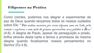 Filipenses na Prática
Como crentes, podemos nos alegrar e experimentar da
paz de Deus quando lançamos todos os nossos cuidados
sobre Ele: "Não andem ansiosos por coisa alguma, mas em tudo, pela
oração e súplicas, e com ação de graças, apresentem seus pedidos a Deus"
(4.6). A alegria de Paulo, apesar da perseguição e prisão,
brilha através desta carta e temos a promessa da mesma
alegria quando focalizamos nossos pensamentos no
Senhor (Fp 4.8).
 
