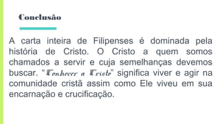 Conclusão
A carta inteira de Filipenses é dominada pela
história de Cristo. O Cristo a quem somos
chamados a servir e cuja semelhanças devemos
buscar. “Conhecer a Cristo” significa viver e agir na
comunidade cristã assim como Ele viveu em sua
encarnação e crucificação.
 