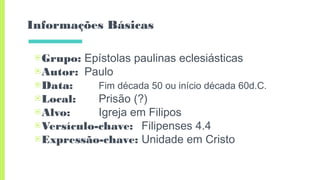 Informações Básicas
▣Grupo: Epístolas paulinas eclesiásticas
▣Autor: Paulo
▣Data: Fim década 50 ou início década 60d.C.
▣Local: Prisão (?)
▣Alvo: Igreja em Filipos
▣Versículo-chave: Filipenses 4.4
▣Expressão-chave: Unidade em Cristo
 