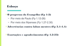 Esboço
▣O progresso do Evangelho (Fp 1-2)
– Por meio de Paulo (Fp 1.12-26)
– Por meio dos filipenses (Fp 1.27-2.30)
▣Advertências contra falsos mestres (Fp 3.1-4.1)
▣Exortações e agradecimentos (Fp 4.2-23)
 