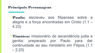 Principais Personagens
▣Paulo: escreveu aos filipenses sobre a
alegria e a força encontradas em Cristo (1.1 –
4.23)
▣Timóteo: missionário de ascendência judia e
gentia: preparado por Paulo para dar
continuidade ao seu ministério em Filipos (1.1
– 2.23)
 