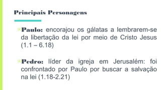 Principais Personagens
▣Paulo: encorajou os gálatas a lembrarem-se
da libertação da lei por meio de Cristo Jesus
(1.1 – 6.18)
▣Pedro: líder da igreja em Jerusalém: foi
confrontado por Paulo por buscar a salvação
na lei (1.18-2.21)
 