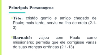 Principais Personagens
▣Tito: cristão gentio e amigo chegado de
Paulo; mais tarde, serviu na ilha de creta (2.1-
3)
▣Barnabé: viajou com Paulo como
missionário; permitiu que ele corrigisse várias
de suas crenças errôneas (2.1-13)
 