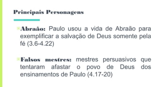 Principais Personagens
▣Abraão: Paulo usou a vida de Abraão para
exemplificar a salvação de Deus somente pela
fé (3.6-4.22)
▣Falsos mestres: mestres persuasivos que
tentaram afastar o povo de Deus dos
ensinamentos de Paulo (4.17-20)
 