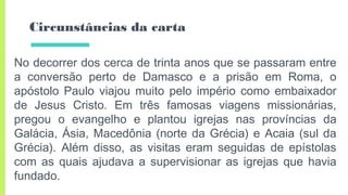 Circunstâncias da carta
No decorrer dos cerca de trinta anos que se passaram entre
a conversão perto de Damasco e a prisão em Roma, o
apóstolo Paulo viajou muito pelo império como embaixador
de Jesus Cristo. Em três famosas viagens missionárias,
pregou o evangelho e plantou igrejas nas províncias da
Galácia, Ásia, Macedônia (norte da Grécia) e Acaia (sul da
Grécia). Além disso, as visitas eram seguidas de epístolas
com as quais ajudava a supervisionar as igrejas que havia
fundado.
 