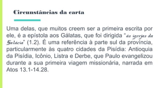 Circunstâncias da carta
Uma delas, que muitos creem ser a primeira escrita por
ele, é a epístola aos Gálatas, que foi dirigida “às igrejas da
Galácia” (1.2). É uma referência à parte sul da província,
particularmente às quatro cidades da Pisídia: Antioquia
da Pisídia, Icônio, Listra e Derbe, que Paulo evangelizou
durante a sua primeira viagem missionária, narrada em
Atos 13.1-14.28.
 