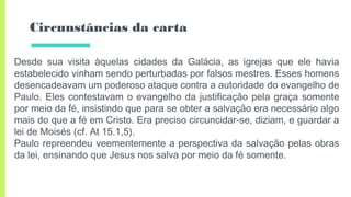 Circunstâncias da carta
Desde sua visita àquelas cidades da Galácia, as igrejas que ele havia
estabelecido vinham sendo perturbadas por falsos mestres. Esses homens
desencadeavam um poderoso ataque contra a autoridade do evangelho de
Paulo. Eles contestavam o evangelho da justificação pela graça somente
por meio da fé, insistindo que para se obter a salvação era necessário algo
mais do que a fé em Cristo. Era preciso circuncidar-se, diziam, e guardar a
lei de Moisés (cf. At 15.1,5).
Paulo repreendeu veementemente a perspectiva da salvação pelas obras
da lei, ensinando que Jesus nos salva por meio da fé somente.
 