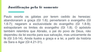 Justificação pela fé somente
Paulo exorta os gálatas por terem cedido às heresias:
abandonaram a graça (Gl 1.6); perverteram o evangelho (Gl
1.6-7); negaram a exclusividade do evangelho (Gl 1.8-9);
extrapolaram os limites do evangelho (Gl 1.8). O apóstolo
também relembra que Abraão, o pai do povo de Deus, não
dependeu da lei escrita para sua salvação, mas unicamente da
fé (Gl 3.6-14). Ainda ilustra a graça e a lei, a partir da história
de Sara e Agar (Gl 4.21-31).
 