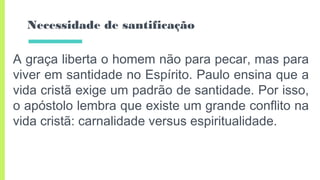 Necessidade de santificação
A graça liberta o homem não para pecar, mas para
viver em santidade no Espírito. Paulo ensina que a
vida cristã exige um padrão de santidade. Por isso,
o apóstolo lembra que existe um grande conflito na
vida cristã: carnalidade versus espiritualidade.
 