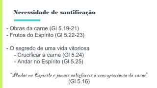 Necessidade de santificação
- Obras da carne (Gl 5.19-21)
- Frutos do Espírito (Gl 5.22-23)
- O segredo de uma vida vitoriosa
- Crucificar a carne (Gl 5.24)
- Andar no Espírito (Gl 5.25)
“Andai no Espírito e jamais satisfareis à concupiscência da carne”
(Gl 5.16)
 
