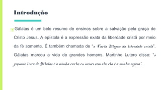 Introdução
▣Gálatas é um belo resumo de ensinos sobre a salvação pela graça de
Cristo Jesus. A epístola é a expressão exata da liberdade cristã por meio
da fé somente. É também chamada de “a Carta Magna da liberdade cristã”.
Gálatas marcou a vida de grandes homens. Martinho Lutero disse: “o
pequeno livro de Gálatas é a minha carta; eu noivei com ela; ela é a minha esposa”.
 