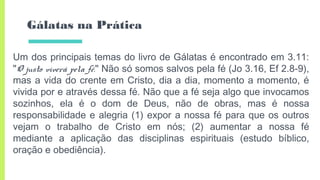 Gálatas na Prática
Um dos principais temas do livro de Gálatas é encontrado em 3.11:
"O justo viverá pela fé." Não só somos salvos pela fé (Jo 3.16, Ef 2.8-9),
mas a vida do crente em Cristo, dia a dia, momento a momento, é
vivida por e através dessa fé. Não que a fé seja algo que invocamos
sozinhos, ela é o dom de Deus, não de obras, mas é nossa
responsabilidade e alegria (1) expor a nossa fé para que os outros
vejam o trabalho de Cristo em nós; (2) aumentar a nossa fé
mediante a aplicação das disciplinas espirituais (estudo bíblico,
oração e obediência).
 