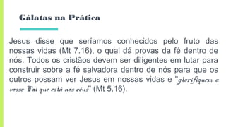 Gálatas na Prática
Jesus disse que seríamos conhecidos pelo fruto das
nossas vidas (Mt 7.16), o qual dá provas da fé dentro de
nós. Todos os cristãos devem ser diligentes em lutar para
construir sobre a fé salvadora dentro de nós para que os
outros possam ver Jesus em nossas vidas e "glorifiquem a
vosso Pai que está nos céus" (Mt 5.16).
 