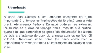 Conclusão
A carta aos Gálatas é um lembrete constante de quão
importante é entender as implicações da fé cristã para a vida
cristã. Até mesmo Pedro e Barnabé puderam se extraviar.
Paulo não se queixa da teologia deles, mas de sua prática,
quando os que pertenciam ao grupo “da circuncisão” induziram
os dois a afastar-se do convívio à mesa com os gentios (Gl
2.11-14). Nenhuma carta deixa tão claro como esta a
importância de vivenciar todas as implicações da salvação pela
cruz.
 