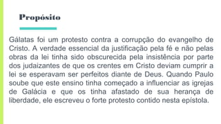 Propósito
Gálatas foi um protesto contra a corrupção do evangelho de
Cristo. A verdade essencial da justificação pela fé e não pelas
obras da lei tinha sido obscurecida pela insistência por parte
dos judaizantes de que os crentes em Cristo deviam cumprir a
lei se esperavam ser perfeitos diante de Deus. Quando Paulo
soube que este ensino tinha começado a influenciar as igrejas
de Galácia e que os tinha afastado de sua herança de
liberdade, ele escreveu o forte protesto contido nesta epístola.
 