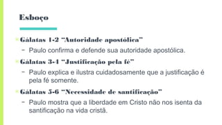 Esboço
▣Gálatas 1-2 “Autoridade apostólica”
– Paulo confirma e defende sua autoridade apostólica.
▣Gálatas 3-4 “Justificação pela fé”
– Paulo explica e ilustra cuidadosamente que a justificação é
pela fé somente.
▣Gálatas 5-6 “Necessidade de santificação”
– Paulo mostra que a liberdade em Cristo não nos isenta da
santificação na vida cristã.
 