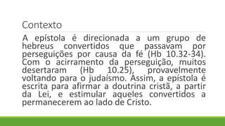 Contexto
A epístola é direcionada a um grupo de
hebreus convertidos que passavam por
perseguições por causa da fé (Hb 10.32-34).
Com o acirramento da perseguição, muitos
desertaram (Hb 10.25), provavelmente
voltando para o judaísmo. Assim, a epístola é
escrita para afirmar a doutrina cristã, a partir
da Lei, e estimular aqueles convertidos a
permanecerem ao lado de Cristo.
 