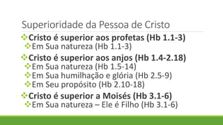Superioridade da Pessoa de Cristo
Cristo é superior aos profetas (Hb 1.1-3)
Em Sua natureza (Hb 1.1-3)
Cristo é superior aos anjos (Hb 1.4-2.18)
Em Sua natureza (Hb 1.5-14)
Em Sua humilhação e glória (Hb 2.5-9)
Em Seu propósito (Hb 2.10-18)
Cristo é superior a Moisés (Hb 3.1-6)
Em Sua natureza – Ele é Filho (Hb 3.1-6)
 